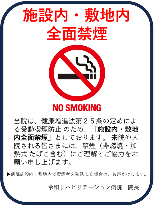 NO SMOKING 当院は、健康増進法第25条の定めによる受動喫煙防止のため、「施設内・敷地内全面禁煙」としております。来院や入院される皆様には、禁煙（非燃焼・加熱式たばこ含む）にご理解とご協力お願い申し上げます。