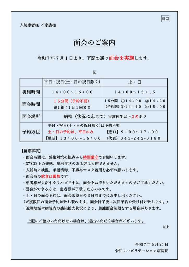 面会のご案内
令和7年7月1日より、下記の通り面会を実施します。
記
平日・祝日(土・日の祝日除く)
土・日
実施時間
１４：００～１６：００
１４：００～１５：１５
面会時間
１５分間（予約不要）
※1組：1日1回まで
１５分間 ①１４：００ ②１４：２０
（予約制）③１４：４０ ④１５：００
面会場所
病棟（状況に応じて）※高校生以上２名まで
予約方法
平日・祝日(土・日の祝日除く)は予約不要
土・日の予約は、平日のみ 【窓口】９：００～１７：００
【電話】１３：００～１６：００ （代表）０４３-２４２-０１８０
【留意事項】
・面会時間は、感染対策の観点から時間厳守でお願いします。
・37℃以上の発熱、風邪症状のある方は入館できません。
・入館時に検温、手指消毒、不織布マスク着用を必ずお願いします。
・面会時の飲食は厳禁です。
・患者様が入浴中やリハビリ中は、面会をお待ちいただきますのでご了承ください。
・面会ができる方は、患者様が了承した方のみです。
・土・日の面会予約は、面会希望日の３日前までにお申し出ください。
(※複数回の面会予約は致し兼ねます。面会終了後に次回予約を受け付け致します。)
・近隣地域や病院内の感染拡大状況により、急遽面会制限をする場合があります。
上記にご協力いただけない場合は、退出いただく場合がございます。