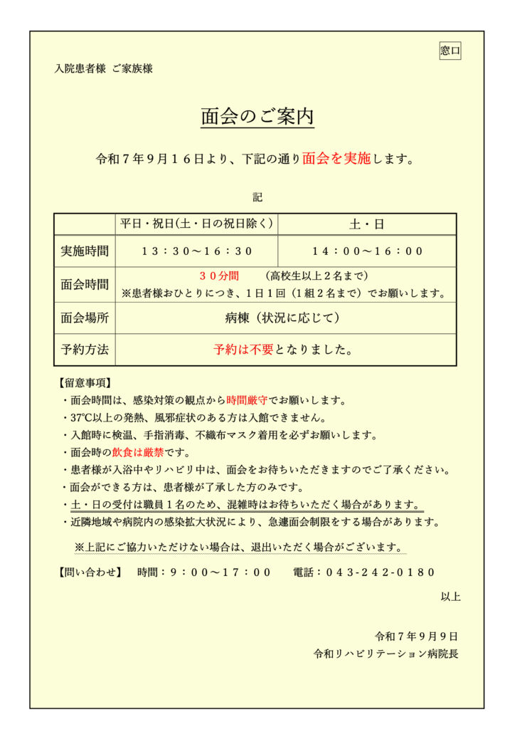 窓口
入院患者様 ご家族様
面会のご案内
令和7 年９月１６日より、下記の通り面会を実施します。
記
平日・祝日(土・日の祝日除く) 土・日
実施時間 １３：３０～１６：３０ １４：００～１６：００
面会時間
３０分間 （高校生以上２名まで）
※患者様おひとりにつき、1 日1 回（1 組2 名まで）でお願いします。
面会場所 病棟（状況に応じて）
予約方法 予約は不要となりました。
【留意事項】
・面会時間は、感染対策の観点から時間厳守でお願いします。
・37℃以上の発熱、風邪症状のある方は入館できません。
・入館時に検温、手指消毒、不織布マスク着用を必ずお願いします。
・面会時の飲食は厳禁です。
・患者様が入浴中やリハビリ中は、面会をお待ちいただきますのでご了承ください。
・面会ができる方は、患者様が了承した方のみです。
・土・日の受付は職員1 名のため、混雑時はお待ちいただく場合があります。
・近隣地域や病院内の感染拡大状況により、急遽面会制限をする場合があります。
※上記にご協力いただけない場合は、退出いただく場合がございます。
【問い合わせ】 時間：９：００～１７：００ 電話：０４３-２４２-０１８０
以上
令和7 年9 月９日
令和リハビリテーション病院⾧