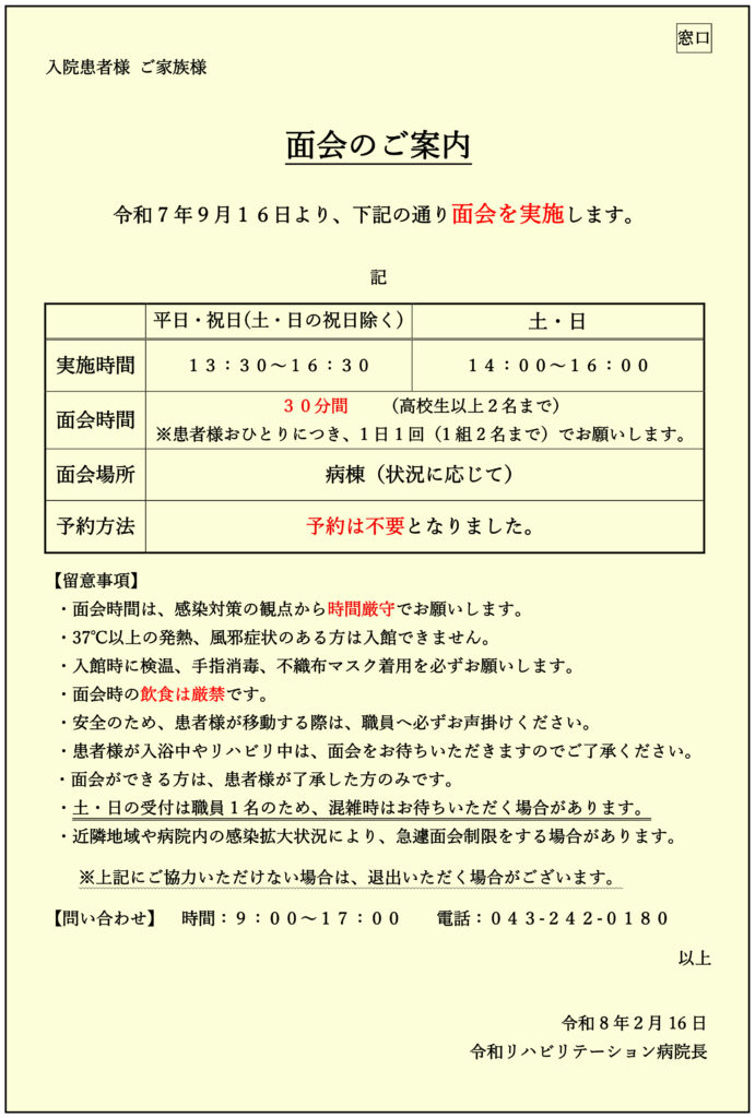 面会のご案内
令和7年９月１６日より、下記の通り面会を実施します。
記
平日・祝日(土・日の祝日除く)
土・日
実施時間
１３：３０～１６：３０
１４：００～１６：００
面会時間
３０分間 （高校生以上２名まで）
※患者様おひとりにつき、1日1回（1組2名まで）でお願いします。
面会場所
病棟（状況に応じて）
予約方法
予約は不要となりました。
【留意事項】
・面会時間は、感染対策の観点から時間厳守でお願いします。
・37℃以上の発熱、風邪症状のある方は入館できません。
・入館時に検温、手指消毒、不織布マスク着用を必ずお願いします。
・面会時の飲食は厳禁です。
・安全のため、患者様が移動する際は、職員へ必ずお声掛けください。
・患者様が入浴中やリハビリ中は、面会をお待ちいただきますのでご了承ください。
・面会ができる方は、患者様が了承した方のみです。
・土・日の受付は職員1名のため、混雑時はお待ちいただく場合があります。
・近隣地域や病院内の感染拡大状況により、急遽面会制限をする場合があります。
※上記にご協力いただけない場合は、退出いただく場合がございます。
【問い合わせ】 時間：９：００～１７：００ 電話：０４３-２４２-０１８０
以上
令和8年２月16日 令和リハビリテーション病院長