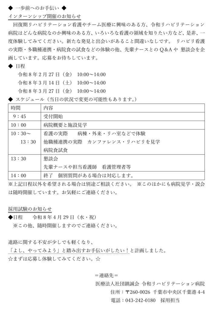 ◆ 一歩前へのお手伝い ◆
インターンシップ開催のお知らせ
回復期リハビリテーション看護やチーム医療に興味のある方、令和リハビリテーション 病院はどんな病院なのか興味のある方、いろいろな看護の領域を知りたい方など、是非、一 度体験してみてください。新たな発見と出会いがあること間違いなしです。 リハビリ看護の実際・多職種連携・病院食の試食などの体験の他、先輩ナースとのQ＆Aや 懇談会を企画しています。応募をお待ちしています。
◆ 日程
令和8年2月27日（金） 10:00～14:00
令和8年3月14日（土） 10:00～14:00
令和8年3月27日（金） 10:00～14:00
◆ スケジュール（当日の状況で変更の可能性もあります。）
時間
内容
9：45
受付開始
10：00
病院概要と施設見学
10：30～
13：30
看護の実際 病棟・外来・リハ室などで体験
他職種連携の実際 カンファレンス・リハビリを見学
病院食試食
13：30
懇談会
先輩ナースや担当看護師 看護管理者等
14：00
終了 個別質問がある場合は対応します。
※上記日程以外を希望される場合は別途ご相談ください。 ※このほかにも病院見学・説会は随時開催しています。お気軽にご連絡ください。
採用試験のお知らせ
◆日程 令和8年4月29日（水・祝）
※この他、随時開催しますのでご連絡ください。
進路に関する不安が少しでも軽くなり、
「よし、やってみよう」と踏み出すお手伝いがしたい！と計画しました。
☆まずは応募し体験してみてください。☆
＝連絡先＝
医療法人社団鎮誠会 令和リハビリテーション病院
住所：〒260-0026 千葉市中央区千葉港4-4
電話：043-242-0180 採用担当