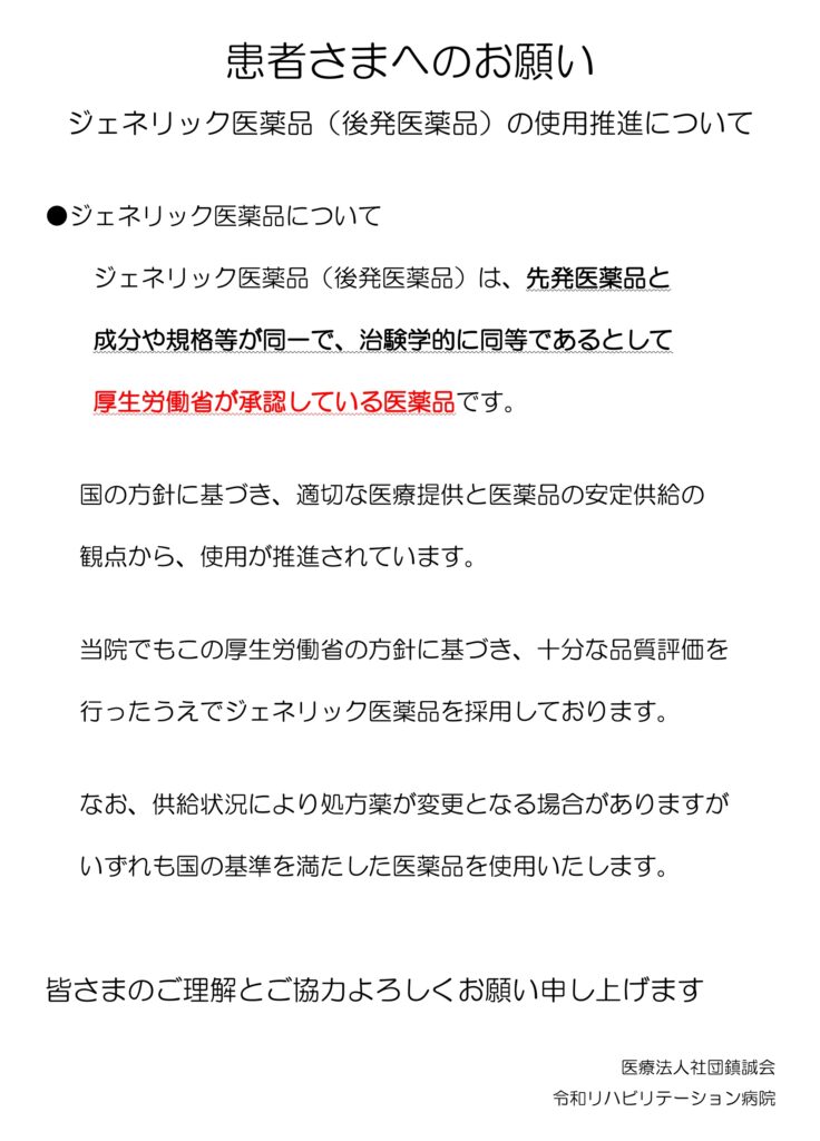 患者さまへのお願い
ジェネリック医薬品（後発医薬品）の使用推進について
●ジェネリック医薬品について
ジェネリック医薬品（後発医薬品）は、先発医薬品と
成分や規格等が同一で、治験学的に同等であるとして
厚生労働省が承認している医薬品です。
国の方針に基づき、適切な医療提供と医薬品の安定供給の
観点から、使用が推進されています。
当院でもこの厚生労働省の方針に基づき、十分な品質評価を
行ったうえでジェネリック医薬品を採用しております。
なお、供給状況により処方薬が変更となる場合がありますが
いずれも国の基準を満たした医薬品を使用いたします。
皆さまのご理解とご協力よろしくお願い申し上げます
医療法人社団鎮誠会
令和リハビリテーション病院